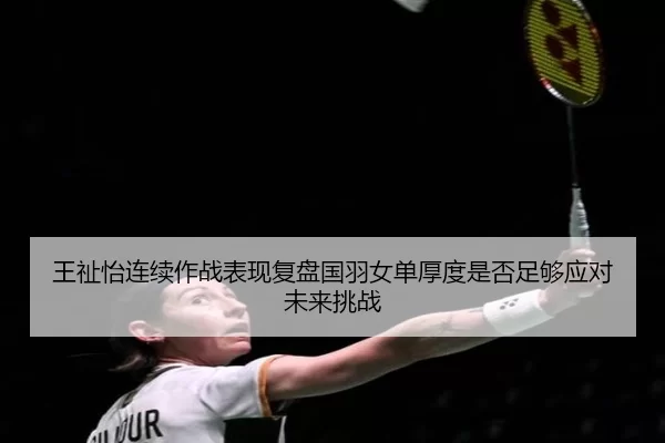 王祉怡连续作战表现复盘国羽女单厚度是否足够应对未来挑战