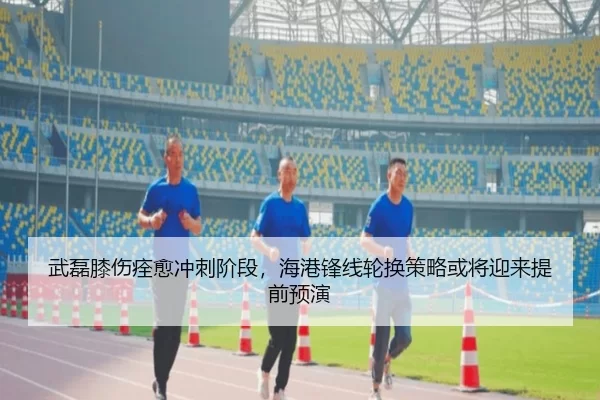 武磊膝伤痊愈冲刺阶段，海港锋线轮换策略或将迎来提前预演